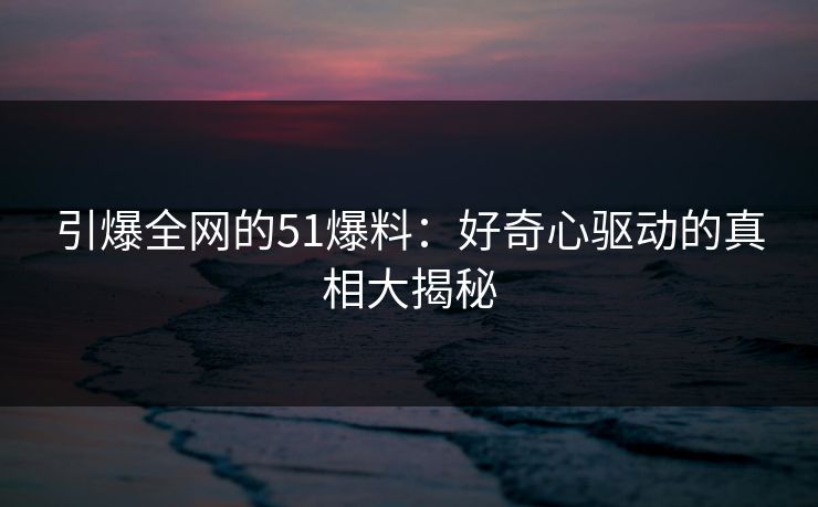 引爆全网的51爆料：好奇心驱动的真相大揭秘