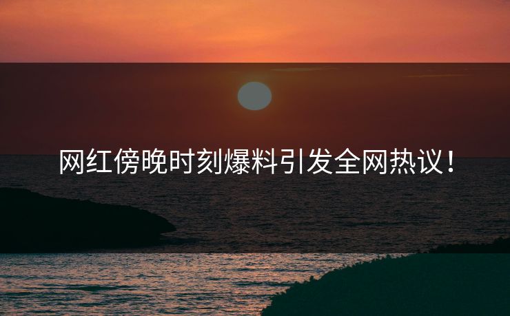 网红傍晚时刻爆料引发全网热议！
