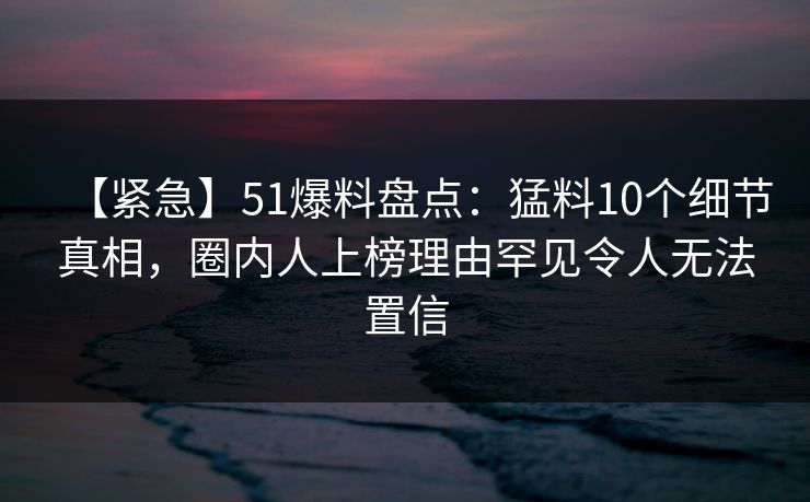 【紧急】51爆料盘点:猛料10个细节真相,圈内人上榜理由罕见令人无法置信 【紧急】51爆料盘点:猛料10个细节真相,圈内人上榜理由罕见令人无法置信