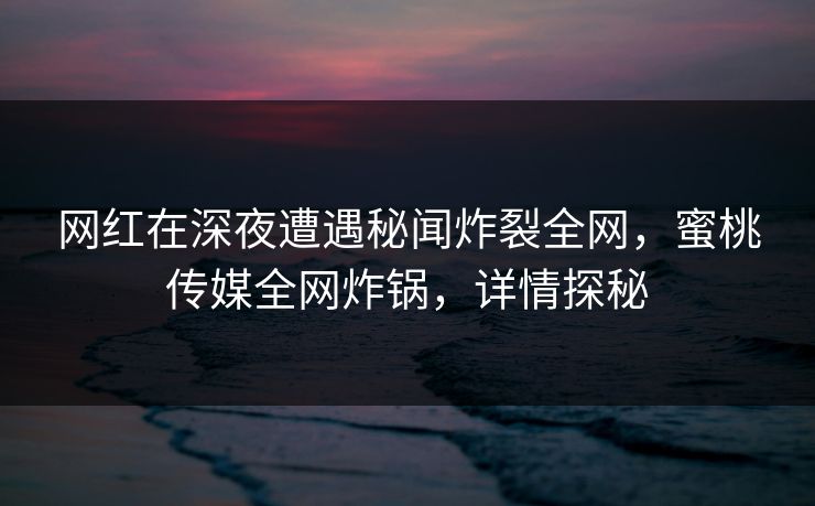 网红在深夜遭遇秘闻炸裂全网，蜜桃传媒全网炸锅，详情探秘