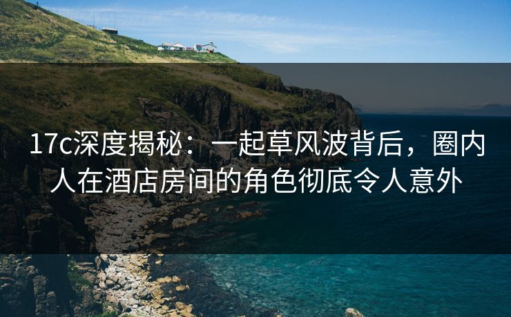 17c深度揭秘：一起草风波背后，圈内人在酒店房间的角色彻底令人意外