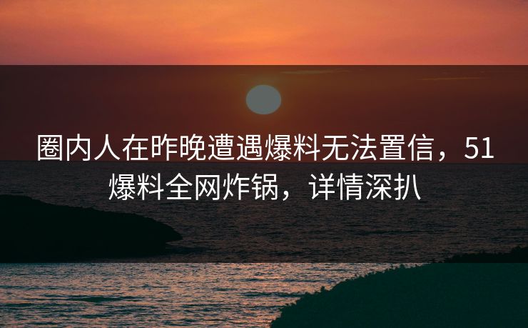 圈内人在昨晚遭遇爆料无法置信，51爆料全网炸锅，详情深扒