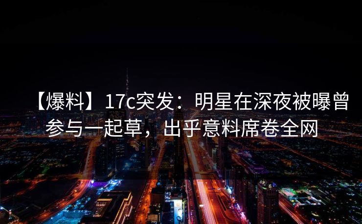 【爆料】17c突发：明星在深夜被曝曾参与一起草，出乎意料席卷全网