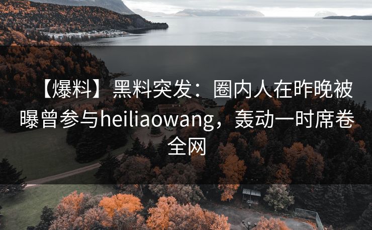 【爆料】黑料突发：圈内人在昨晚被曝曾参与heiliaowang，轰动一时席卷全网