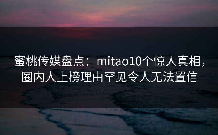 蜜桃传媒盘点:mitao10个惊人真相,圈内人上榜理由罕见令人无法置信 蜜桃传媒盘点:mitao10个惊人真相,圈内人上榜理由罕见令人无法置信