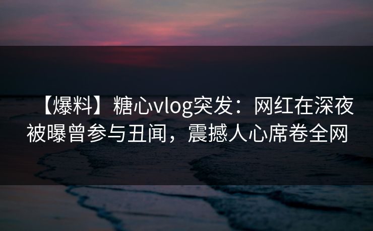 【爆料】糖心vlog突发：网红在深夜被曝曾参与丑闻，震撼人心席卷全网