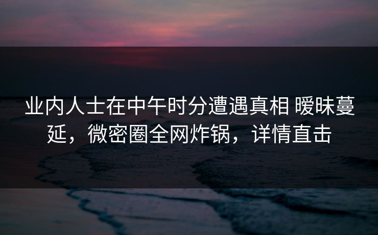 业内人士在中午时分遭遇真相 暧昧蔓延，微密圈全网炸锅，详情直击