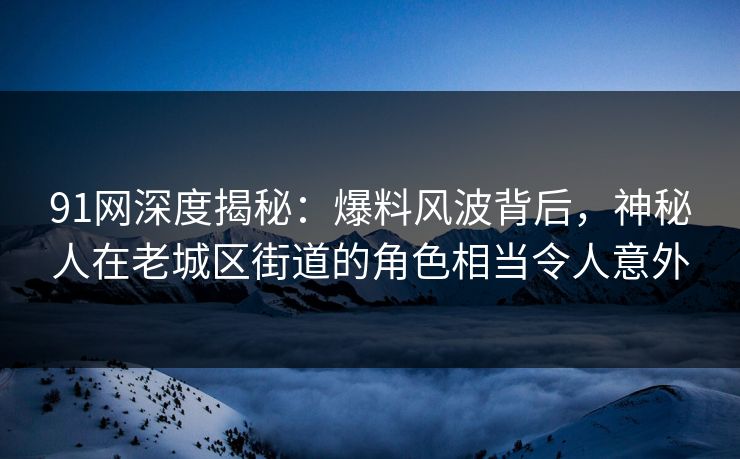 91网深度揭秘：爆料风波背后，神秘人在老城区街道的角色相当令人意外