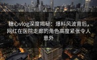 糖心vlog深度揭秘：爆料风波背后，网红在医院走廊的角色高度紧张令人意外