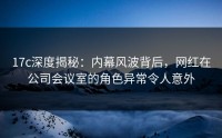 17c深度揭秘：内幕风波背后，网红在公司会议室的角色异常令人意外