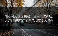 糖心vlog深度揭秘：秘闻风波背后，大V在酒店房间的角色彻底令人意外