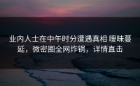 业内人士在中午时分遭遇真相 暧昧蔓延，微密圈全网炸锅，详情直击