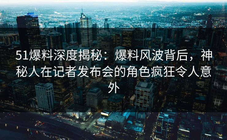51爆料深度揭秘：爆料风波背后，神秘人在记者发布会的角色疯狂令人意外