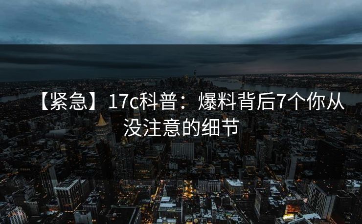 【紧急】17c科普：爆料背后7个你从没注意的细节
