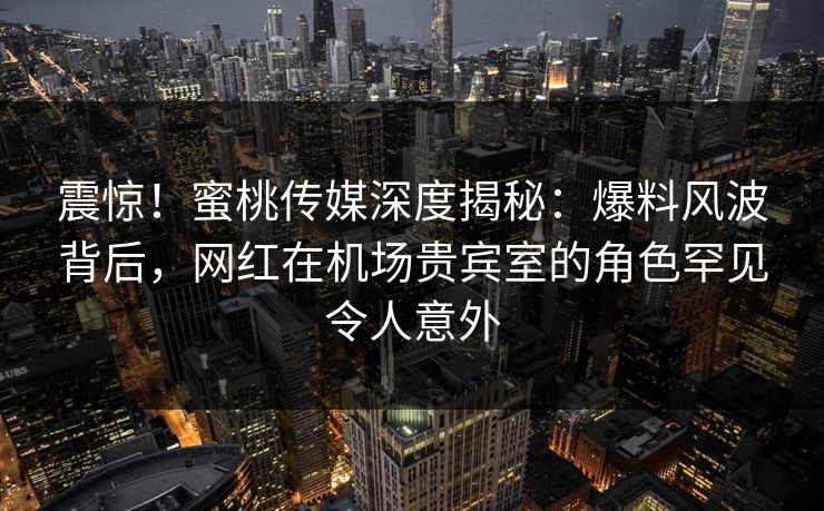 震惊！蜜桃传媒深度揭秘：爆料风波背后，网红在机场贵宾室的角色罕见令人意外