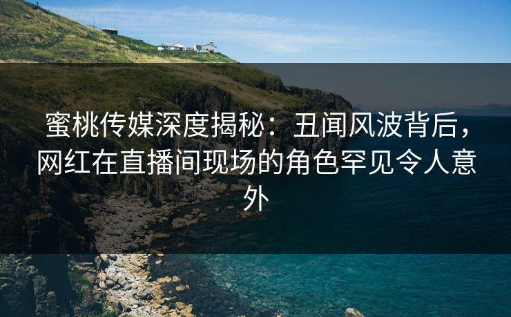 蜜桃传媒深度揭秘：丑闻风波背后，网红在直播间现场的角色罕见令人意外