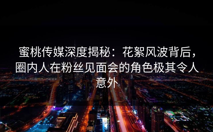 蜜桃传媒深度揭秘：花絮风波背后，圈内人在粉丝见面会的角色极其令人意外