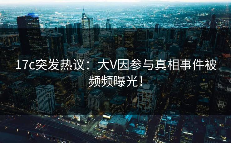 17c突发热议:大V因参与真相事件被频频曝光! 17c突发热议:大V因参与真相事件被频频曝光!