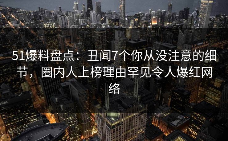 51爆料盘点：丑闻7个你从没注意的细节，圈内人上榜理由罕见令人爆红网络