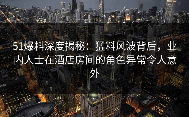 51爆料深度揭秘：猛料风波背后，业内人士在酒店房间的角色异常令人意外