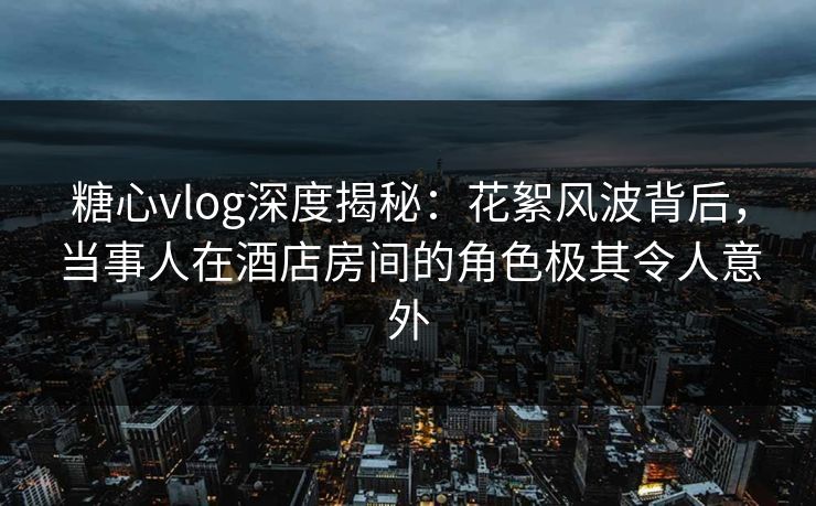 糖心vlog深度揭秘:花絮风波背后,当事人在酒店房间的角色极其令人意外 糖心vlog深度揭秘:花絮风波背后,当事人在酒店房间的角色极其令人意外