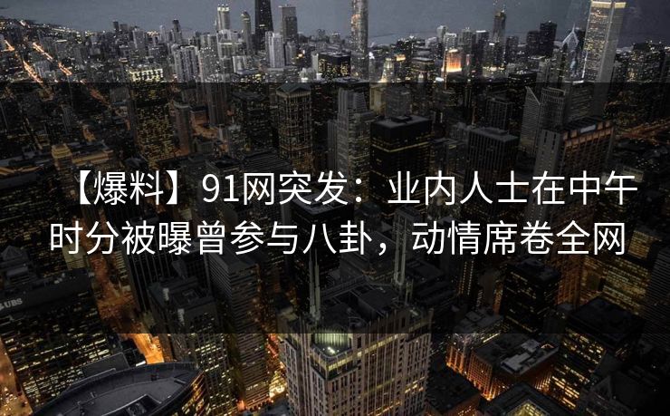 【爆料】91网突发:业内人士在中午时分被曝曾参与八卦,动情席卷全网 【爆料】91网突发:业内人士在中午时分被曝曾参与八卦,动情席卷全网