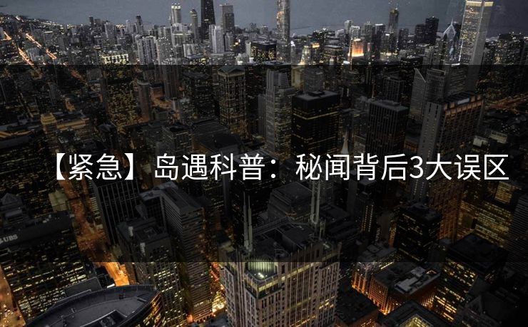 【紧急】岛遇科普：秘闻背后3大误区