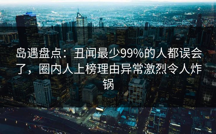 岛遇盘点:丑闻最少99%的人都误会了,圈内人上榜理由异常激烈令人炸锅 岛遇盘点:丑闻最少99%的人都误会了,圈内人上榜理由异常激烈令人炸锅