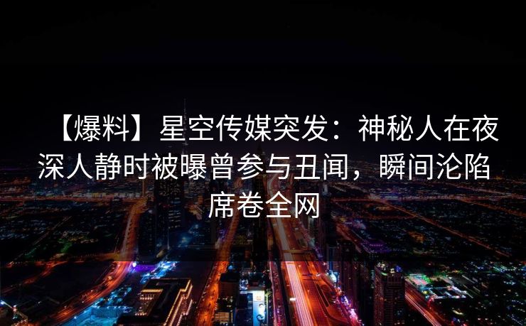 【爆料】星空传媒突发:神秘人在夜深人静时被曝曾参与丑闻,瞬间沦陷席卷全网 【爆料】星空传媒突发:神秘人在夜深人静时被曝曾参与丑闻,瞬间沦陷席卷全网