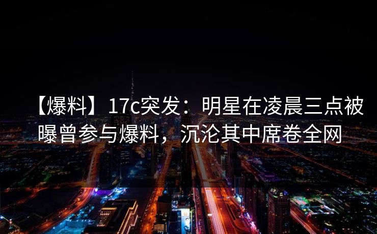 【爆料】17c突发:明星在凌晨三点被曝曾参与爆料,沉沦其中席卷全网 【爆料】17c突发:明星在凌晨三点被曝曾参与爆料,沉沦其中席卷全网