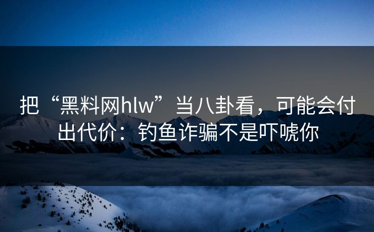 把“黑料网hlw”当八卦看，可能会付出代价：钓鱼诈骗不是吓唬你
