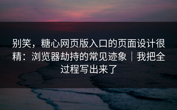 别笑，糖心网页版入口的页面设计很精：浏览器劫持的常见迹象｜我把全过程写出来了
