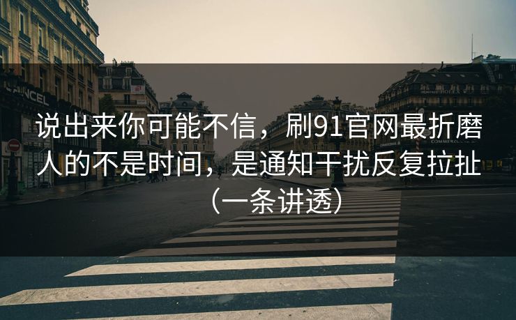 说出来你可能不信,刷91官网最折磨人的不是时间,是通知干扰反复拉扯(一条讲透) 说出来你可能不信,刷91官网最折磨人的不是时间,是通知干扰反复拉扯(一条讲透)