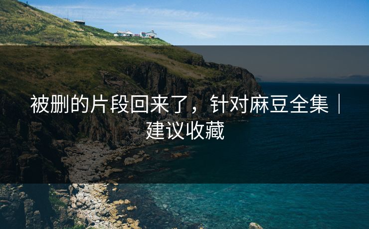 被删的片段回来了,针对麻豆全集|建议收藏 被删的片段回来了,针对麻豆全集|建议收藏