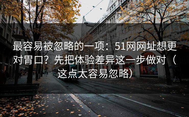 最容易被忽略的一项：51网网址想更对胃口？先把体验差异这一步做对（这点太容易忽略）