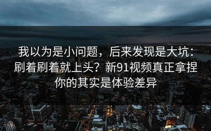 我以为是小问题，后来发现是大坑：刷着刷着就上头？新91视频真正拿捏你的其实是体验差异