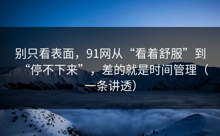 别只看表面，91网从“看着舒服”到“停不下来”，差的就是时间管理（一条讲透）