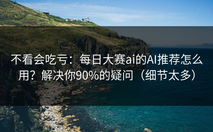 不看会吃亏：每日大赛ai的AI推荐怎么用？解决你90%的疑问（细节太多）